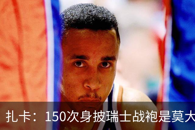 扎卡：150次身披瑞士战袍是莫大荣幸，希望不是最后一次高光表现