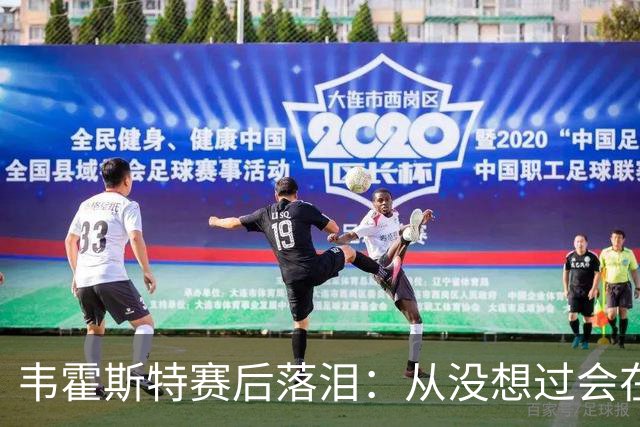 韦霍斯特赛后落泪：从没想过会在今天回家，这是我最后的机会了